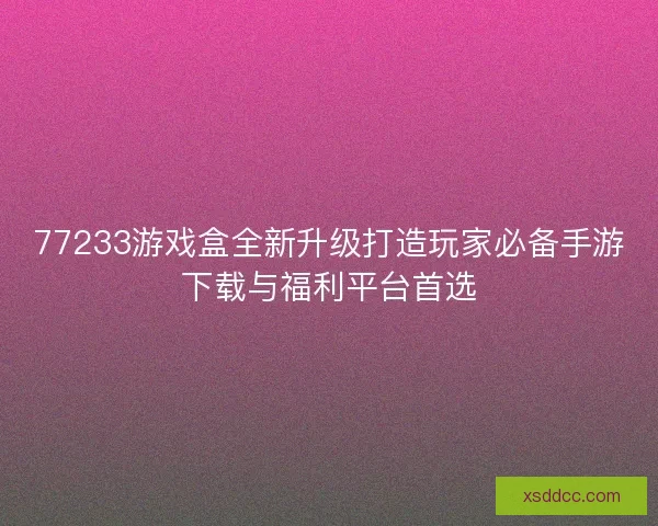 77233游戏盒全新升级打造玩家必备手游下载与福利平台首选