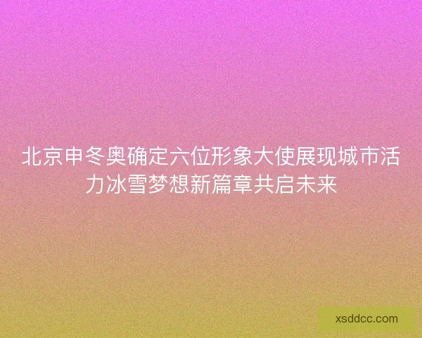 北京申冬奥确定六位形象大使展现城市活力冰雪梦想新篇章共启未来