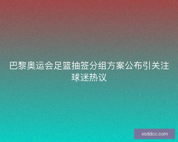 巴黎奥运会足篮抽签分组方案公布引关注球迷热议