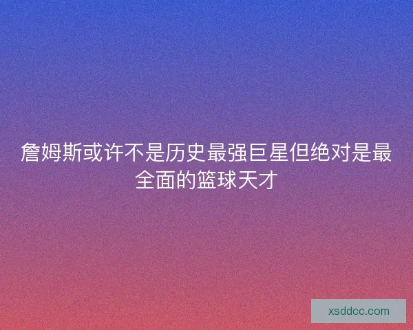 詹姆斯或许不是历史最强巨星但绝对是最全面的篮球天才