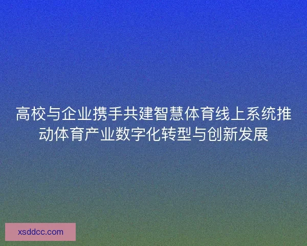 高校与企业携手共建智慧体育线上系统推动体育产业数字化转型与创新发展
