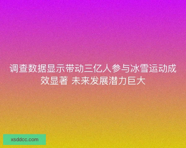 调查数据显示带动三亿人参与冰雪运动成效显著 未来发展潜力巨大