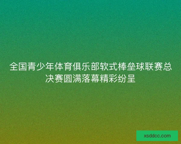 全国青少年体育俱乐部软式棒垒球联赛总决赛圆满落幕精彩纷呈