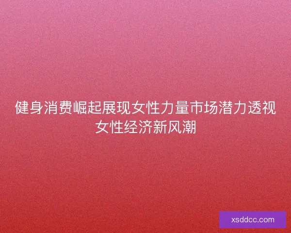 健身消费崛起展现女性力量市场潜力透视女性经济新风潮