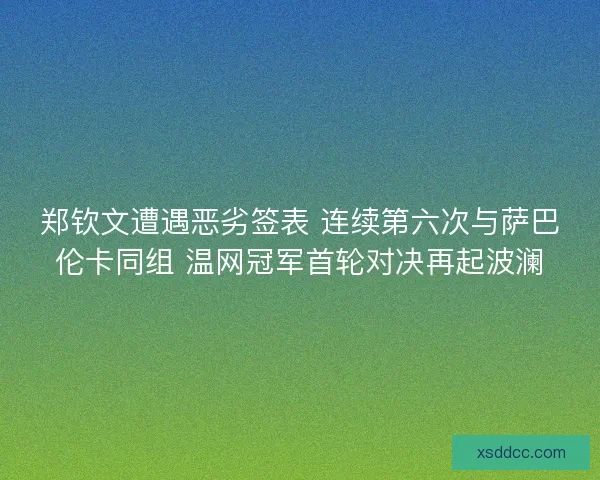 郑钦文遭遇恶劣签表 连续第六次与萨巴伦卡同组 温网冠军首轮对决再起波澜
