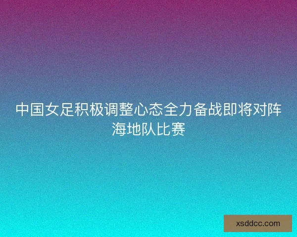 中国女足积极调整心态全力备战即将对阵海地队比赛