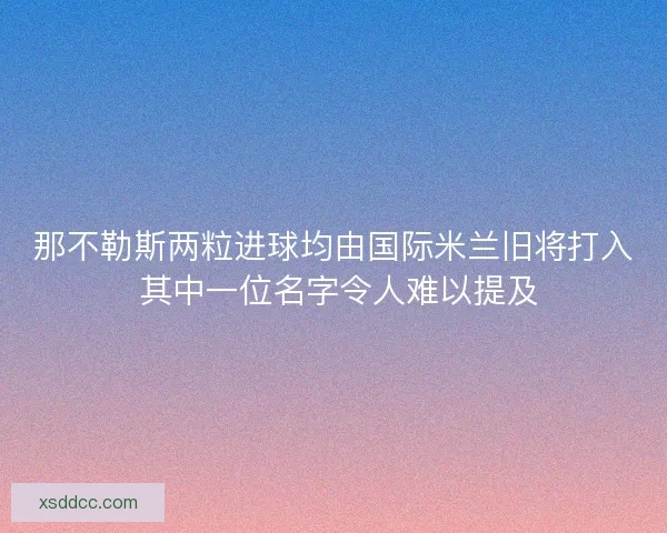 那不勒斯两粒进球均由国际米兰旧将打入 其中一位名字令人难以提及