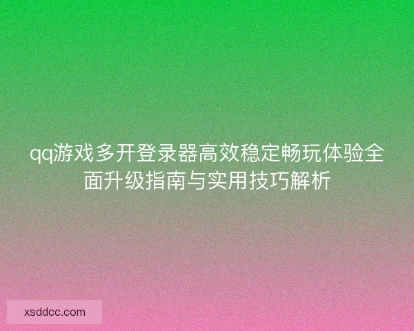 qq游戏多开登录器高效稳定畅玩体验全面升级指南与实用技巧解析