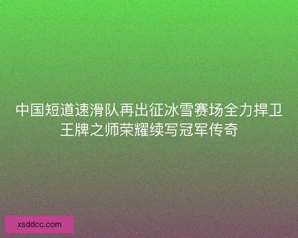 中国短道速滑队再出征冰雪赛场全力捍卫王牌之师荣耀续写冠军传奇