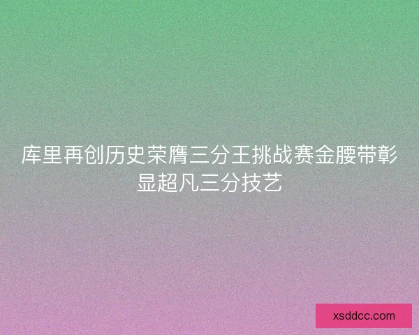 库里再创历史荣膺三分王挑战赛金腰带彰显超凡三分技艺
