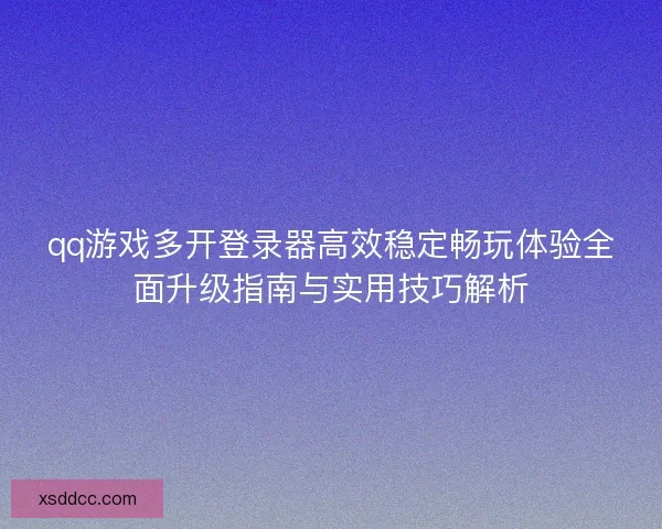 qq游戏多开登录器高效稳定畅玩体验全面升级指南与实用技巧解析