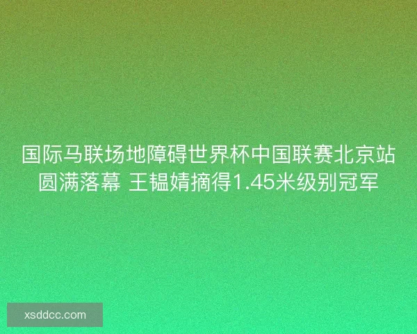 国际马联场地障碍世界杯中国联赛北京站圆满落幕 王韫婧摘得1.45米级别冠军