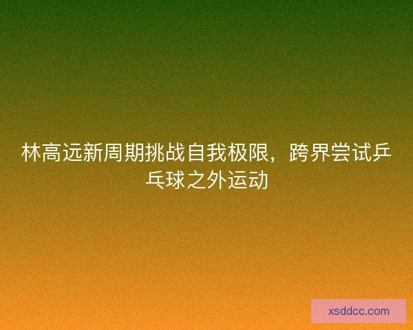 林高远新周期挑战自我极限，跨界尝试乒乓球之外运动